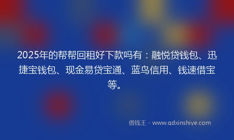2025年的帮帮回租好下款吗有：融悦贷钱包、迅捷宝钱包、现金易贷宝通、蓝鸟信用、钱速借宝等。