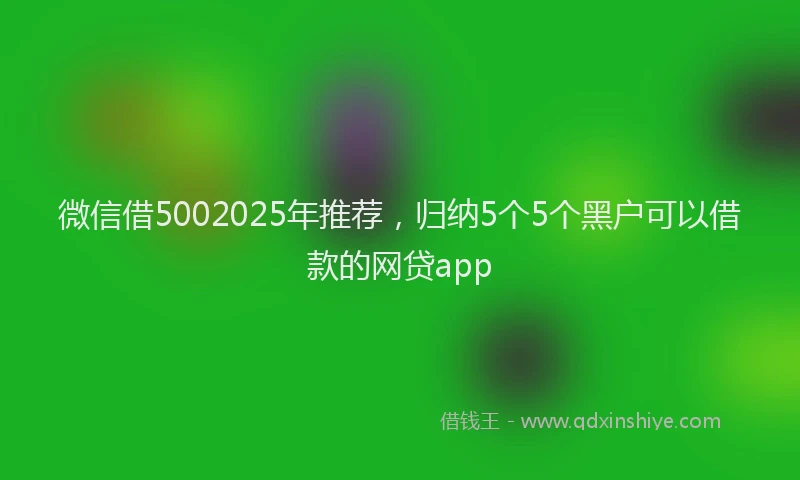 微信借5002025年推荐，归纳5个5个黑户可以借款的网贷app