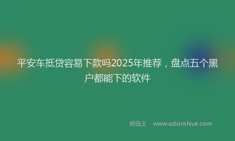 平安车抵贷容易下款吗2025年推荐，盘点五个黑户都能下的软件