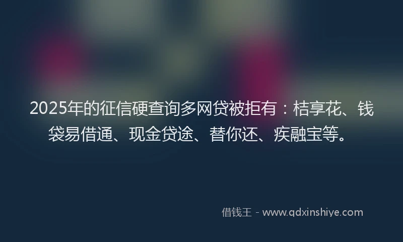 2025年的征信硬查询多网贷被拒有：桔享花、钱袋易借通、现金贷途、替你还、疾融宝等。