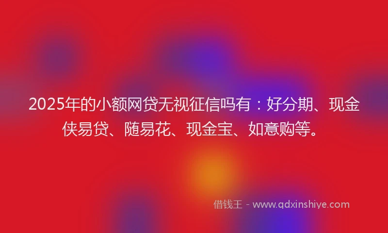 2025年的小额网贷无视征信吗有：好分期、现金侠易贷、随易花、现金宝、如意购等。