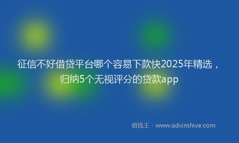 征信不好借贷平台哪个容易下款快2025年精选，归纳5个无视评分的贷款app