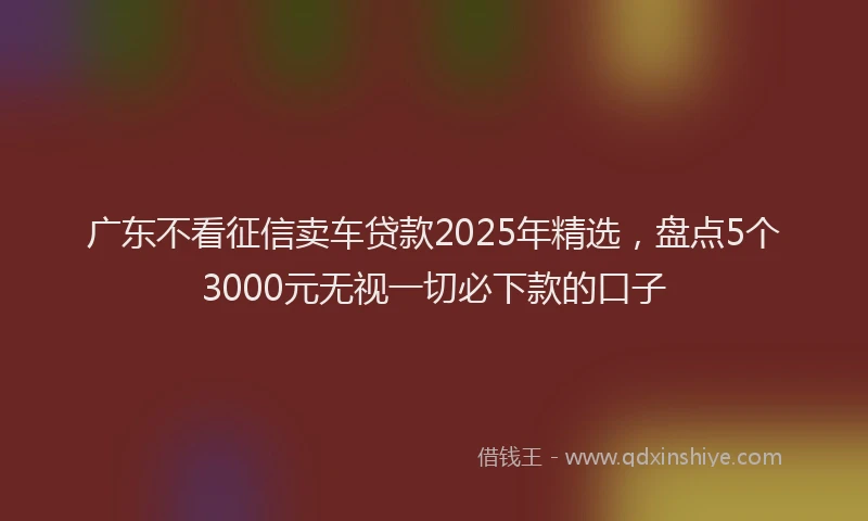广东不看征信卖车贷款2025年精选，盘点5个3000元无视一切必下款的口子