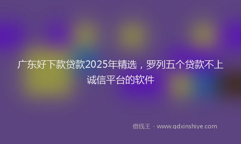 广东好下款贷款2025年精选，罗列五个贷款不上诚信平台的软件