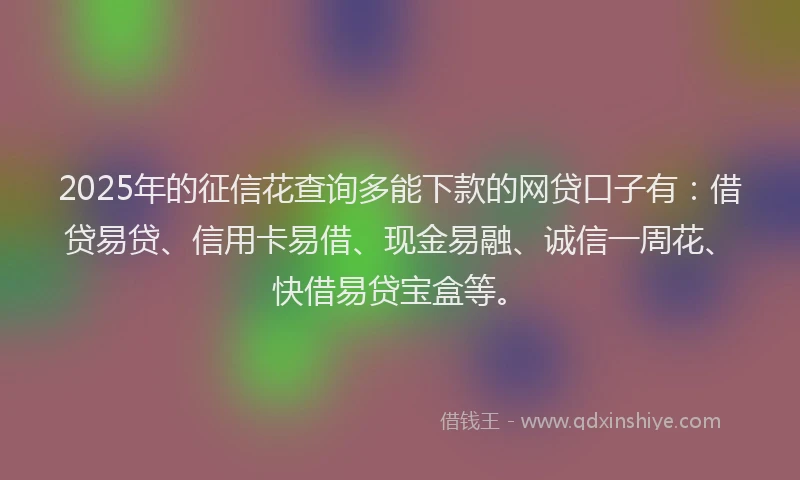 2025年的征信花查询多能下款的网贷口子有：借贷易贷、信用卡易借、现金易融、诚信一周花、快借易贷宝盒等。
