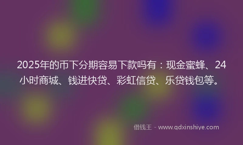 2025年的币下分期容易下款吗有：现金蜜蜂、24小时商城、钱进快贷、彩虹信贷、乐贷钱包等。