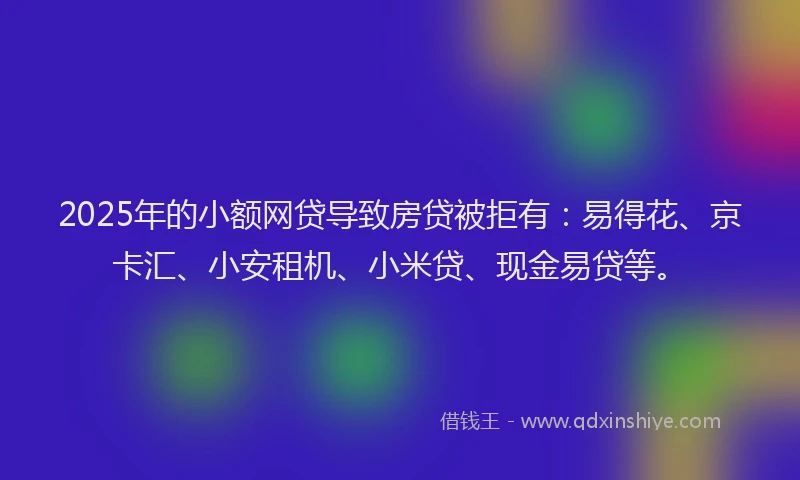 2025年的小额网贷导致房贷被拒有：易得花、京卡汇、小安租机、小米贷、现金易贷等。