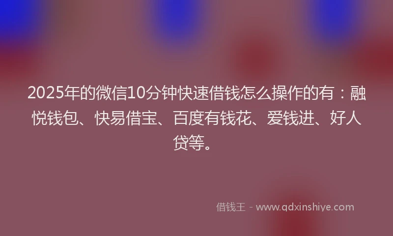 2025年的微信10分钟快速借钱怎么操作的有：融悦钱包、快易借宝、百度有钱花、爱钱进、好人贷等。