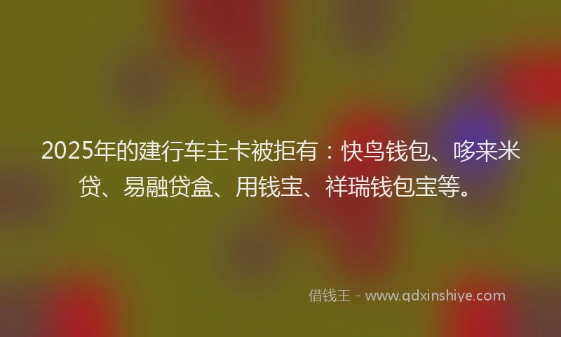 2025年的建行车主卡被拒有：快鸟钱包、哆来米贷、易融贷盒、用钱宝、祥瑞钱包宝等。