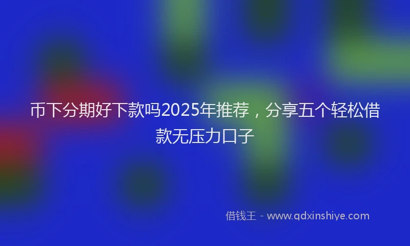 币下分期好下款吗2025年推荐，分享五个轻松借款无压力口子