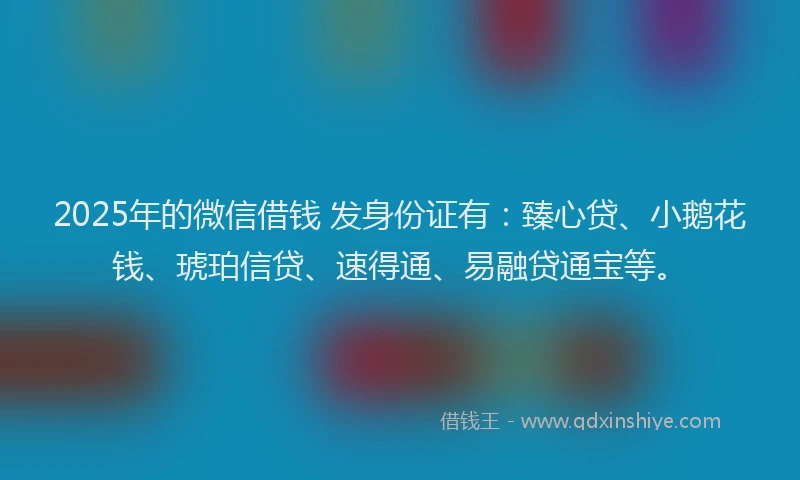 2025年的微信借钱 发身份证有：臻心贷、小鹅花钱、琥珀信贷、速得通、易融贷通宝等。