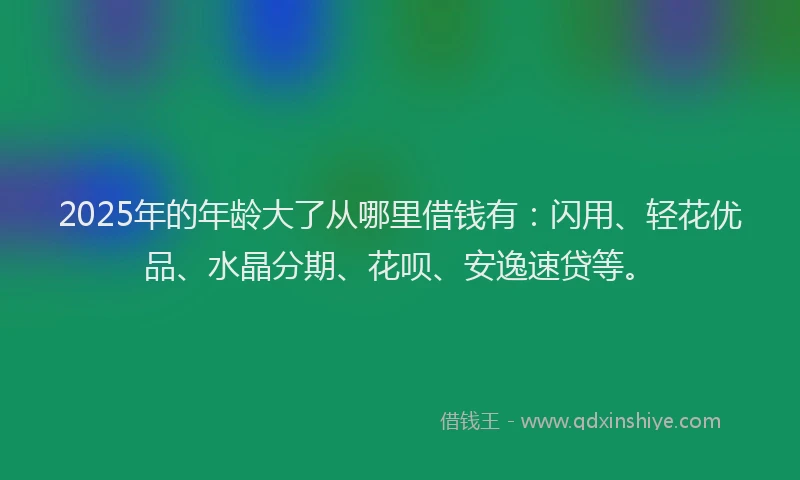 2025年的年龄大了从哪里借钱有：闪用、轻花优品、水晶分期、花呗、安逸速贷等。