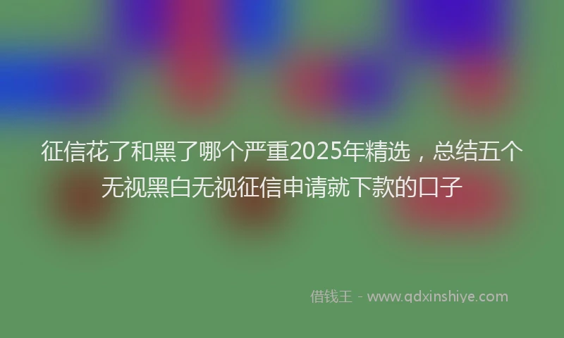 征信花了和黑了哪个严重2025年精选，总结五个无视黑白无视征信申请就下款的口子
