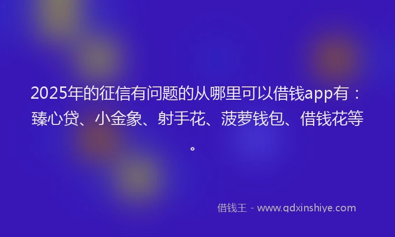2025年的征信有问题的从哪里可以借钱app有：臻心贷、小金象、射手花、菠萝钱包、借钱花等。