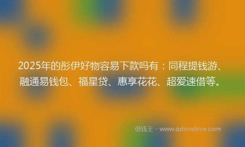 2025年的彤伊好物容易下款吗有：同程提钱游、融通易钱包、福星贷、惠享花花、超爱速借等。