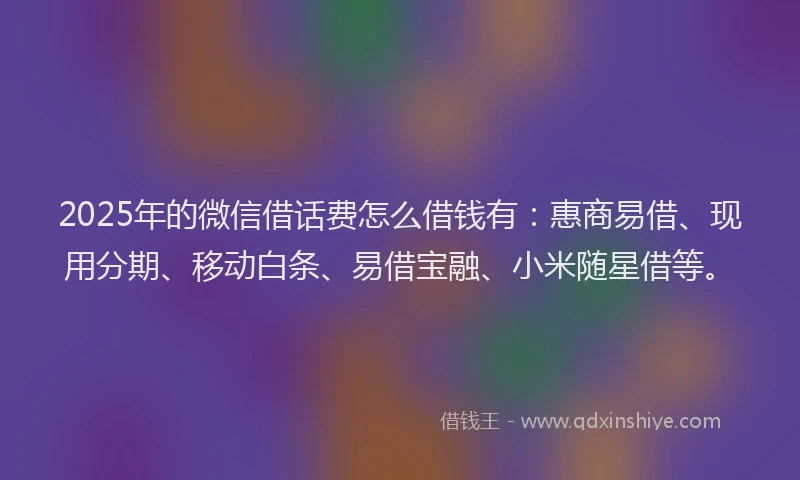 2025年的微信借话费怎么借钱有：惠商易借、现用分期、移动白条、易借宝融、小米随星借等。
