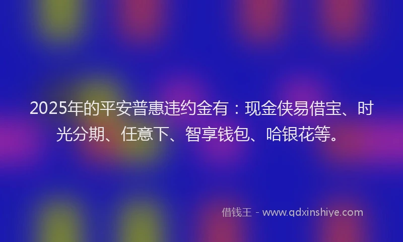 2025年的平安普惠违约金有：现金侠易借宝、时光分期、任意下、智享钱包、哈银花等。
