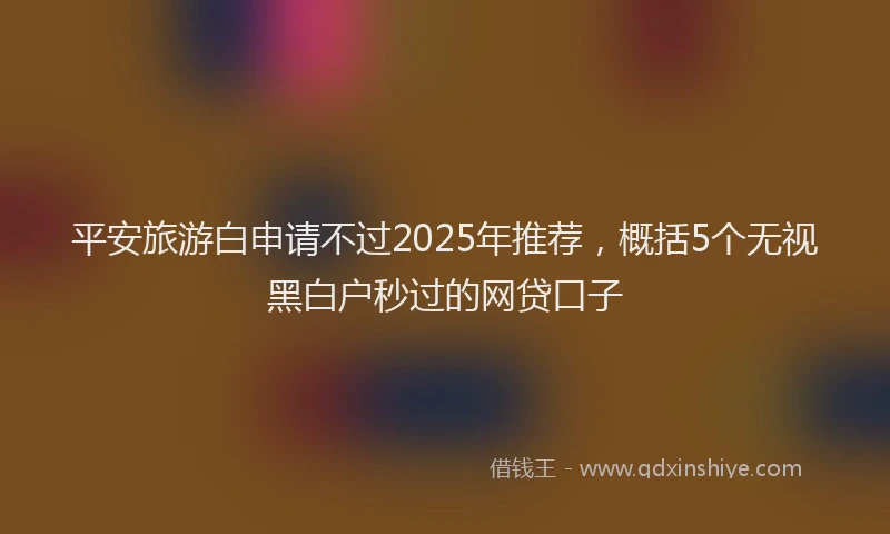 平安旅游白申请不过2025年推荐，概括5个无视黑白户秒过的网贷口子