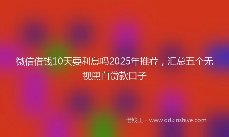 微信借钱10天要利息吗2025年推荐，汇总五个无视黑白贷款口子