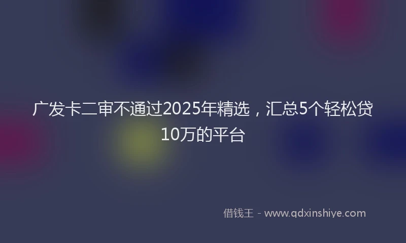 广发卡二审不通过2025年精选，汇总5个轻松贷10万的平台
