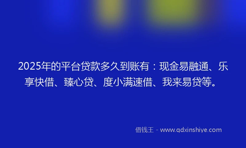 2025年的平台贷款多久到账有：现金易融通、乐享快借、臻心贷、度小满速借、我来易贷等。