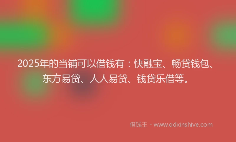 2025年的当铺可以借钱有：快融宝、畅贷钱包、东方易贷、人人易贷、钱贷乐借等。