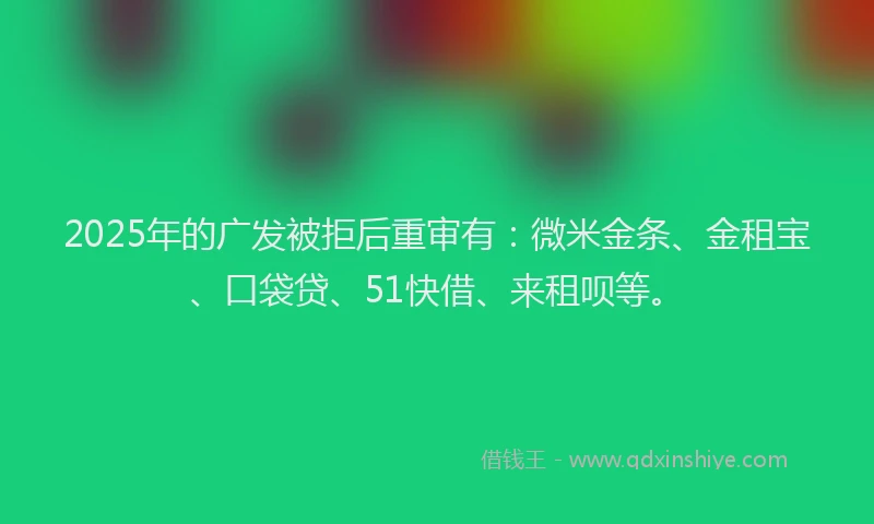 2025年的广发被拒后重审有：微米金条、金租宝、口袋贷、51快借、来租呗等。