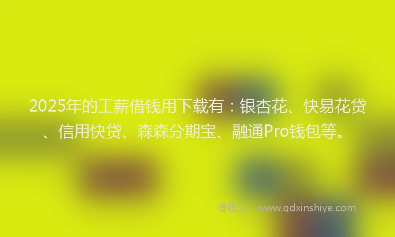 2025年的工薪借钱用下载有：银杏花、快易花贷、信用快贷、森森分期宝、融通Pro钱包等。
