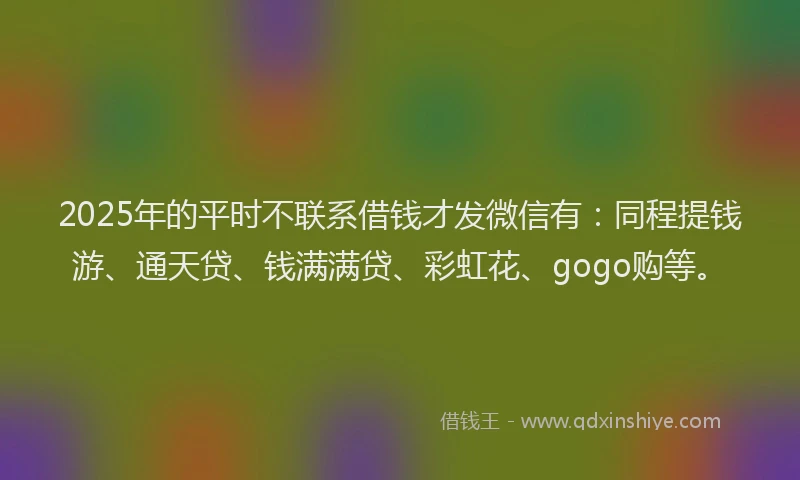2025年的平时不联系借钱才发微信有：同程提钱游、通天贷、钱满满贷、彩虹花、gogo购等。