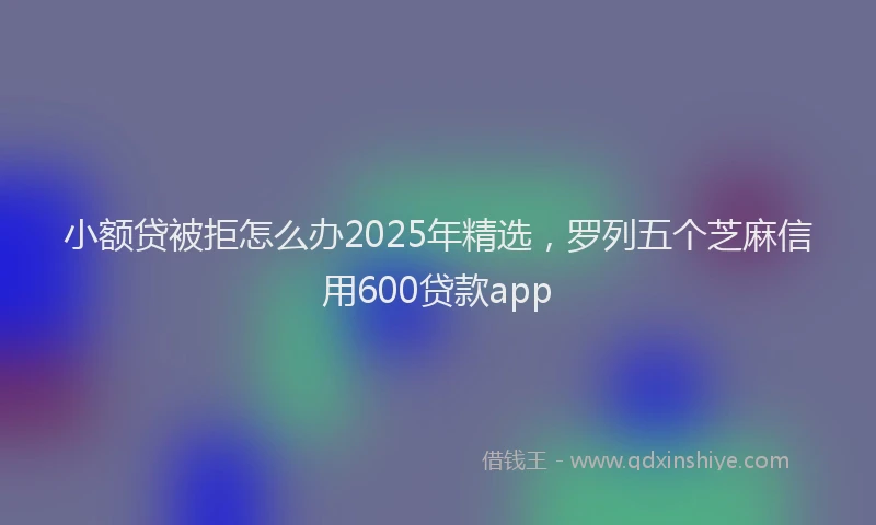 小额贷被拒怎么办2025年精选，罗列五个芝麻信用600贷款app