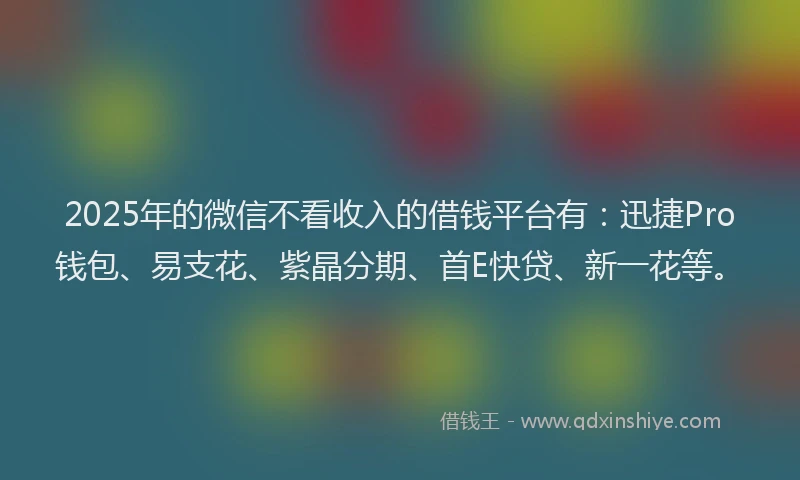 2025年的微信不看收入的借钱平台有：迅捷Pro钱包、易支花、紫晶分期、首E快贷、新一花等。