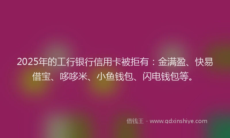 2025年的工行银行信用卡被拒有：金满盈、快易借宝、哆哆米、小鱼钱包、闪电钱包等。