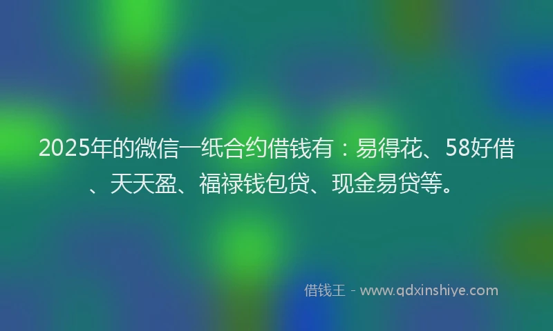 2025年的微信一纸合约借钱有：易得花、58好借、天天盈、福禄钱包贷、现金易贷等。