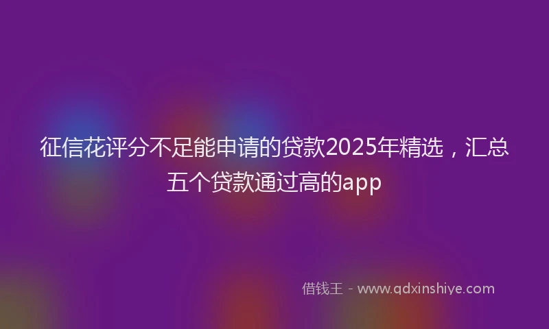 征信花评分不足能申请的贷款2025年精选，汇总五个贷款通过高的app