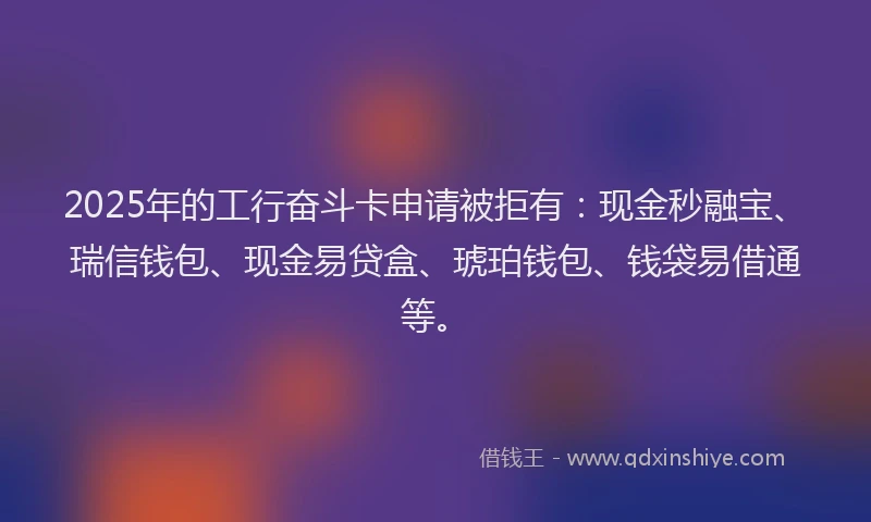 2025年的工行奋斗卡申请被拒有：现金秒融宝、瑞信钱包、现金易贷盒、琥珀钱包、钱袋易借通等。