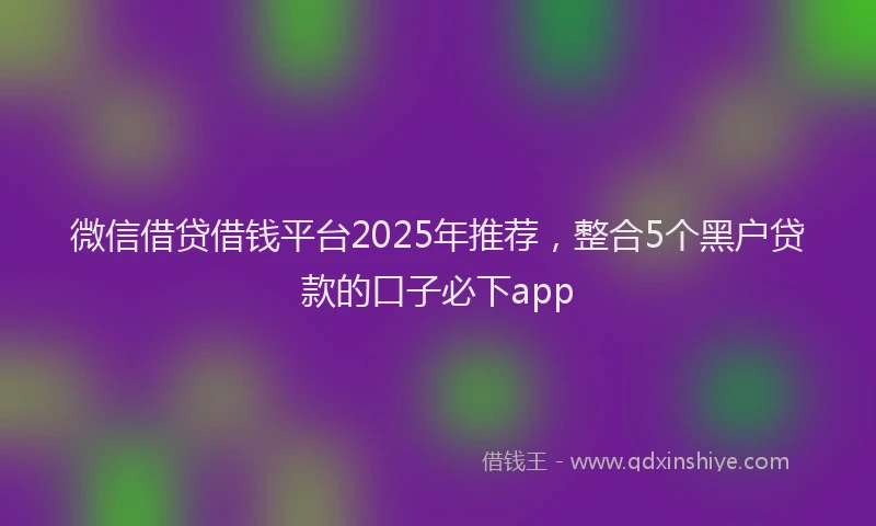 微信借贷借钱平台2025年推荐，整合5个黑户贷款的口子必下app