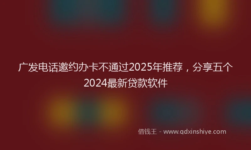 广发电话邀约办卡不通过2025年推荐，分享五个2024最新贷款软件