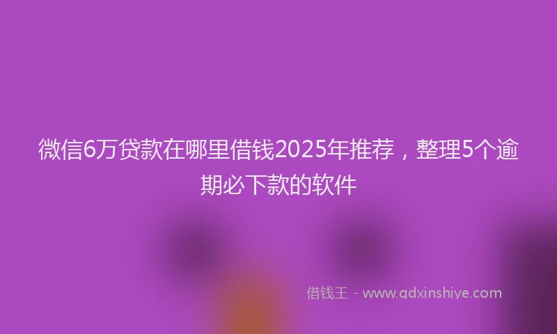 微信6万贷款在哪里借钱2025年推荐，整理5个逾期必下款的软件