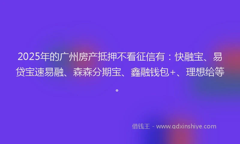 2025年的广州房产抵押不看征信有：快融宝、易贷宝速易融、森森分期宝、鑫融钱包+、理想给等。