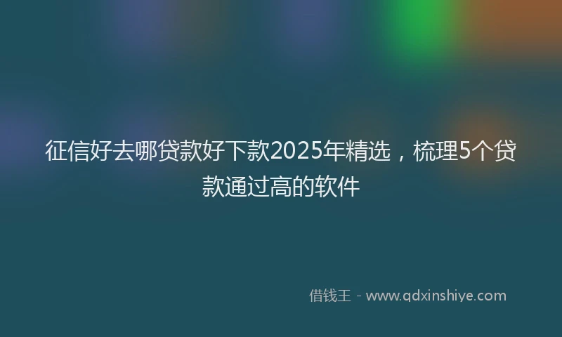 征信好去哪贷款好下款2025年精选，梳理5个贷款通过高的软件