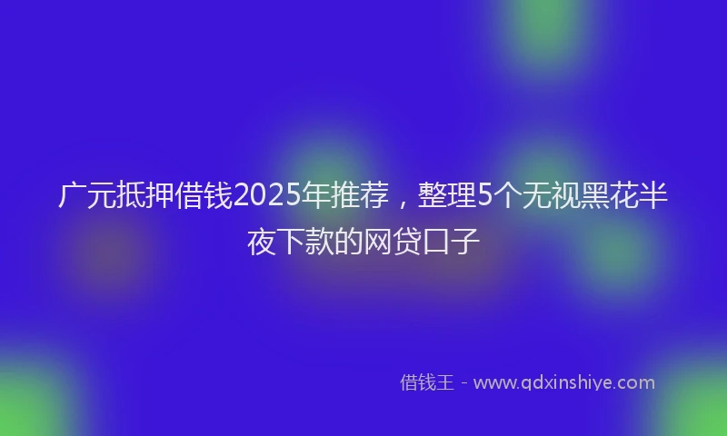广元抵押借钱2025年推荐，整理5个无视黑花半夜下款的网贷口子
