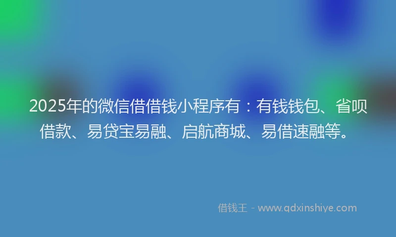 2025年的微信借借钱小程序有：有钱钱包、省呗借款、易贷宝易融、启航商城、易借速融等。