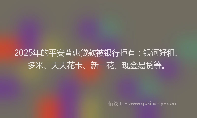 2025年的平安普惠贷款被银行拒有：银河好租、多米、天天花卡、新一花、现金易贷等。