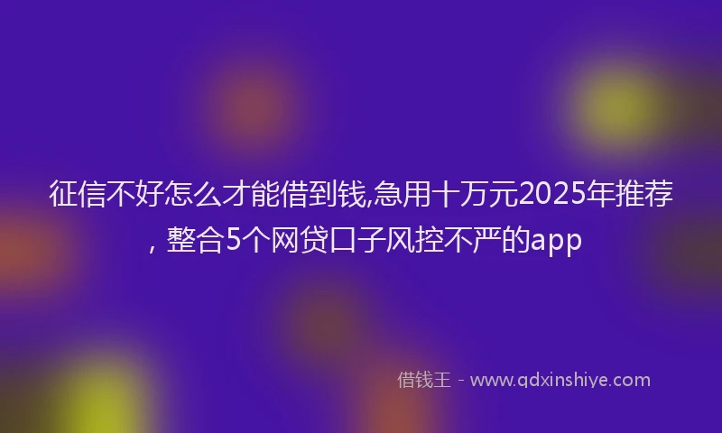 征信不好怎么才能借到钱,急用十万元2025年推荐，整合5个网贷口子风控不严的app