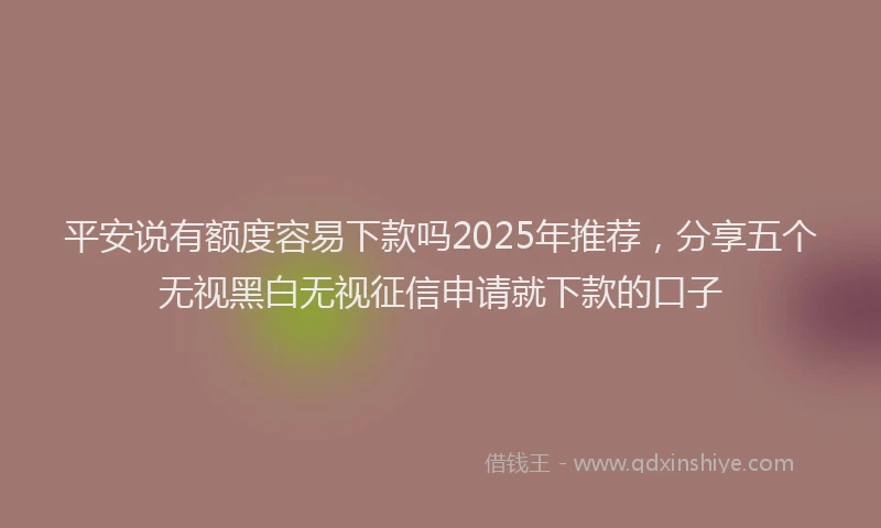 平安说有额度容易下款吗2025年推荐，分享五个无视黑白无视征信申请就下款的口子