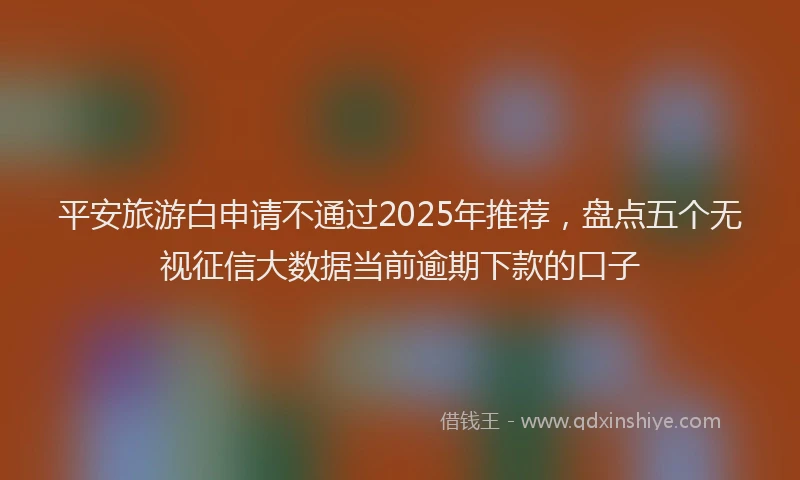平安旅游白申请不通过2025年推荐，盘点五个无视征信大数据当前逾期下款的口子