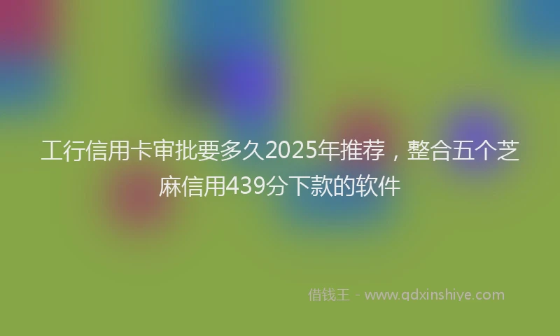 工行信用卡审批要多久2025年推荐，整合五个芝麻信用439分下款的软件