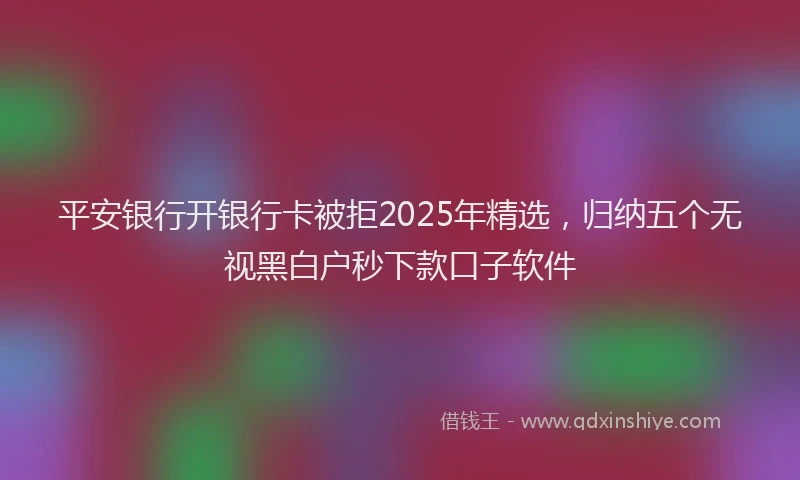 平安银行开银行卡被拒2025年精选，归纳五个无视黑白户秒下款口子软件