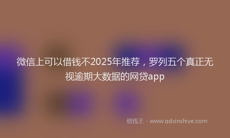 微信上可以借钱不2025年推荐，罗列五个真正无视逾期大数据的网贷app