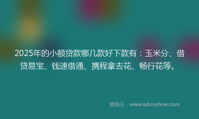 2025年的小额贷款哪几款好下款有：玉米分、借贷易宝、钱速借通、携程拿去花、畅行花等。